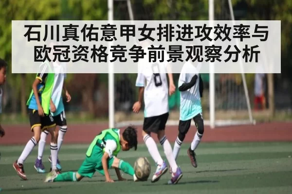 石川真佑意甲女排进攻效率与欧冠资格竞争前景观察分析