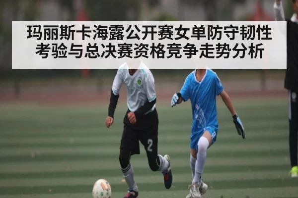 玛丽斯卡海露公开赛女单防守韧性考验与总决赛资格竞争走势分析